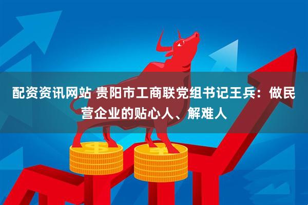配资资讯网站 贵阳市工商联党组书记王兵：做民营企业的贴心人、解难人