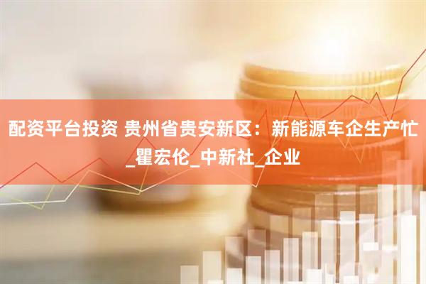 配资平台投资 贵州省贵安新区：新能源车企生产忙_瞿宏伦_中新社_企业