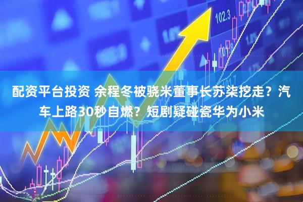 配资平台投资 余程冬被骁米董事长苏柒挖走？汽车上路30秒自燃？短剧疑碰瓷华为小米