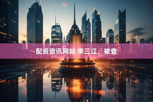 配资资讯网站 李三江，被查