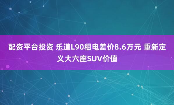 配资平台投资 乐道L90租电差价8.6万元 重新定义大六座SUV价值