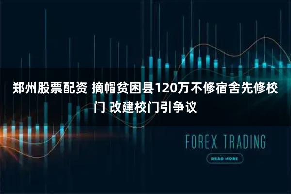 郑州股票配资 摘帽贫困县120万不修宿舍先修校门 改建校门引争议