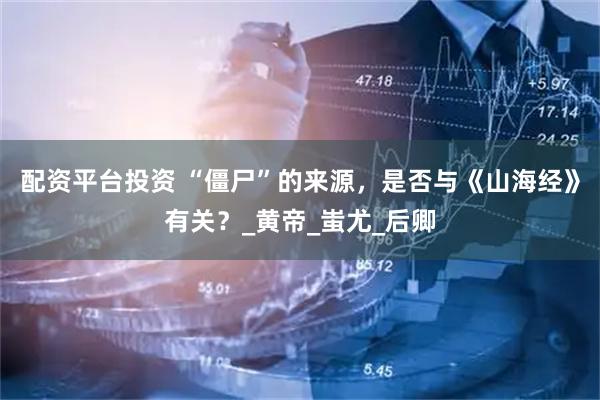 配资平台投资 “僵尸”的来源，是否与《山海经》有关？_黄帝_蚩尤_后卿