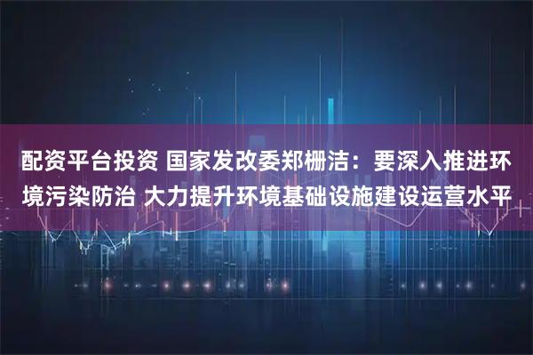 配资平台投资 国家发改委郑栅洁：要深入推进环境污染防治 大力提升环境基础设施建设运营水平