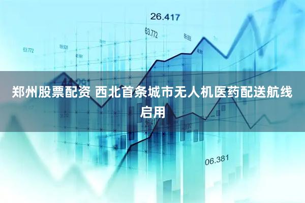 郑州股票配资 西北首条城市无人机医药配送航线启用