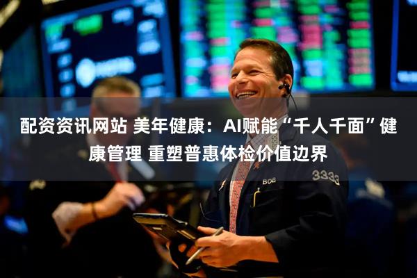 配资资讯网站 美年健康：AI赋能“千人千面”健康管理 重塑普惠体检价值边界