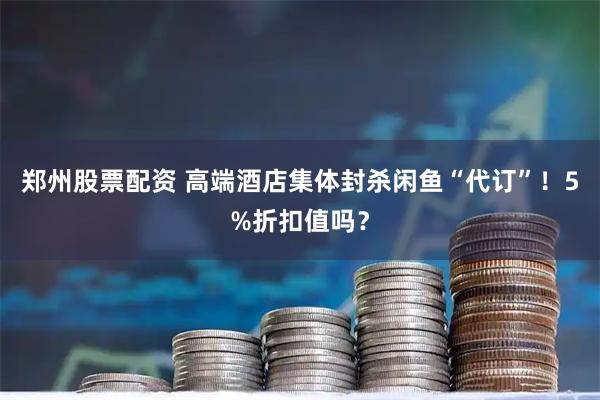 郑州股票配资 高端酒店集体封杀闲鱼“代订”！5%折扣值吗？