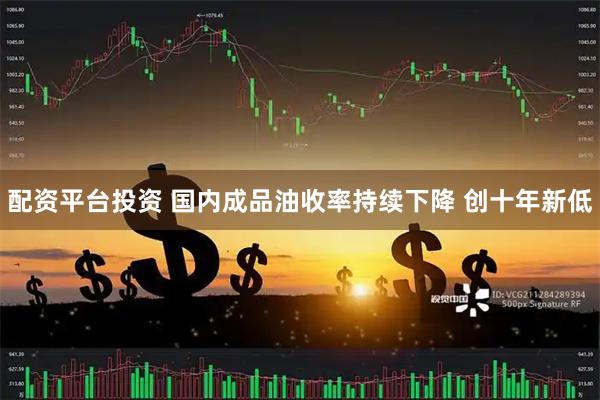配资平台投资 国内成品油收率持续下降 创十年新低