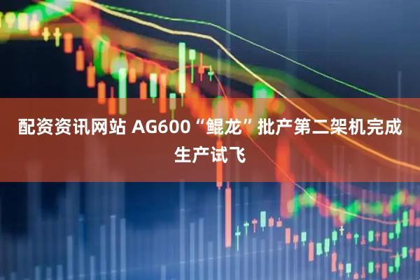 配资资讯网站 AG600“鲲龙”批产第二架机完成生产试飞