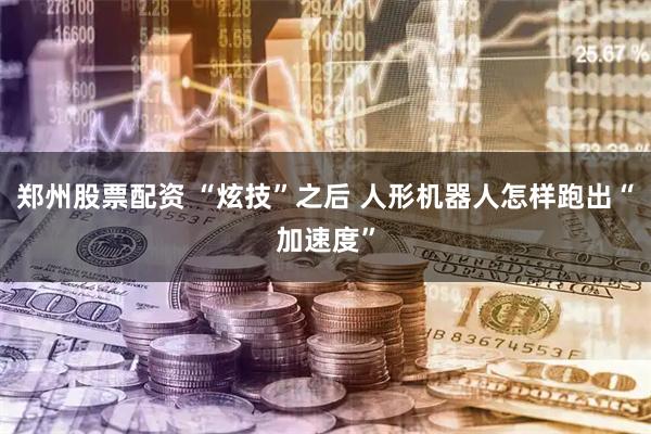 郑州股票配资 “炫技”之后 人形机器人怎样跑出“加速度”