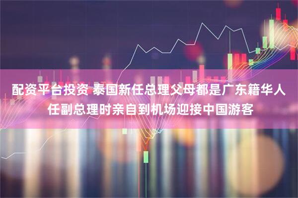 配资平台投资 泰国新任总理父母都是广东籍华人 任副总理时亲自到机场迎接中国游客