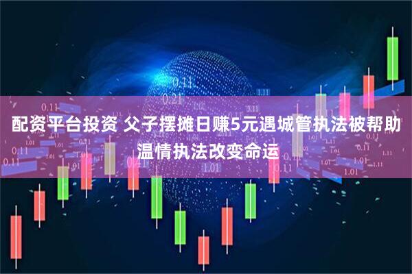 配资平台投资 父子摆摊日赚5元遇城管执法被帮助 温情执法改变命运