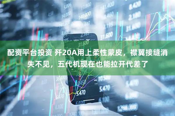 配资平台投资 歼20A用上柔性蒙皮,襟翼接缝消失不见,五代机现在也能拉开代差了