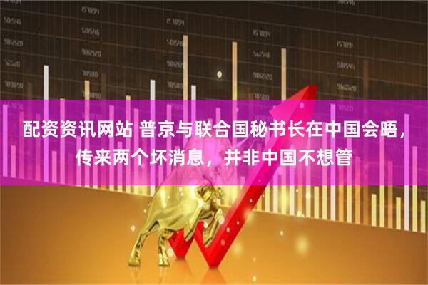 配资资讯网站 普京与联合国秘书长在中国会晤，传来两个坏消息，并非中国不想管