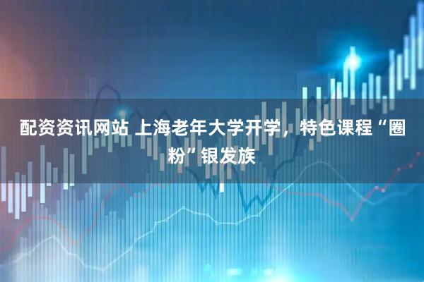 配资资讯网站 上海老年大学开学，特色课程“圈粉”银发族
