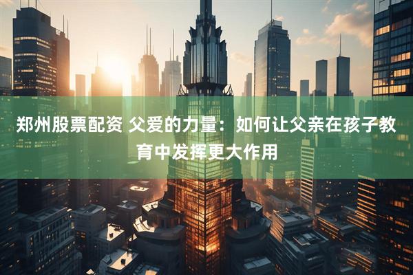 郑州股票配资 父爱的力量：如何让父亲在孩子教育中发挥更大作用
