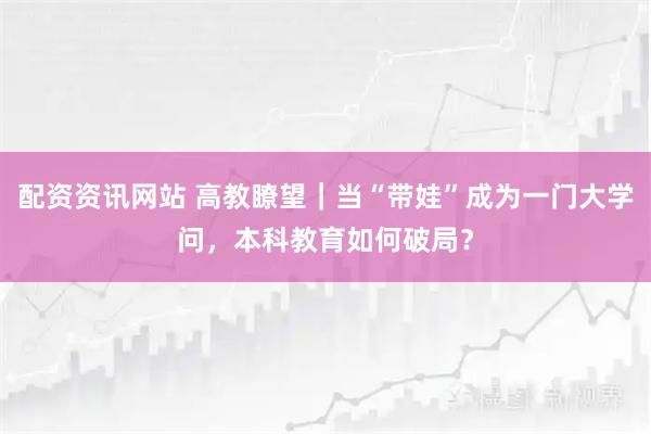 配资资讯网站 高教瞭望｜当“带娃”成为一门大学问，本科教育如何破局？