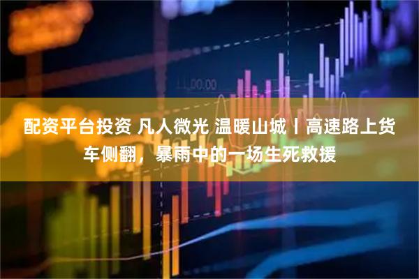 配资平台投资 凡人微光 温暖山城丨高速路上货车侧翻，暴雨中的一场生死救援