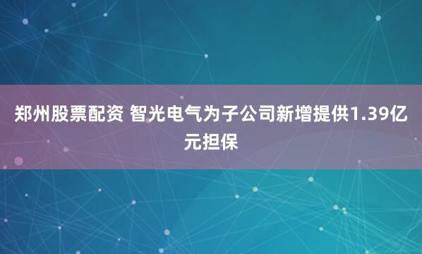 郑州股票配资 智光电气为子公司新增提供1.39亿元担保
