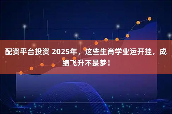 配资平台投资 2025年，这些生肖学业运开挂，成绩飞升不是梦！