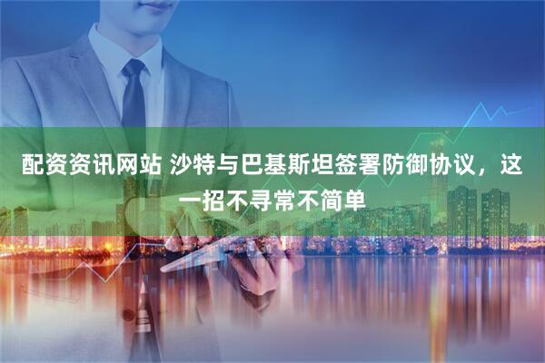 配资资讯网站 沙特与巴基斯坦签署防御协议，这一招不寻常不简单