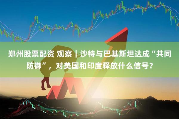 郑州股票配资 观察｜沙特与巴基斯坦达成“共同防御”，对美国和印度释放什么信号？