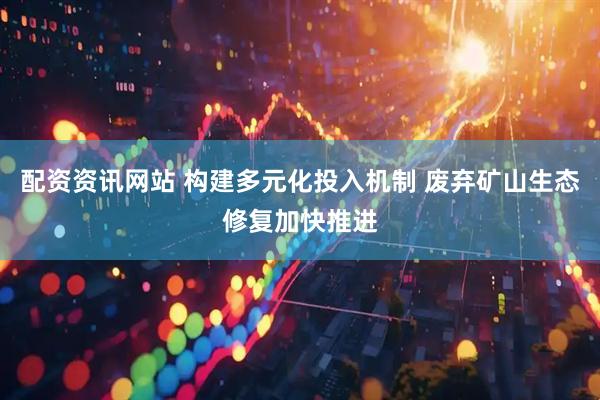 配资资讯网站 构建多元化投入机制 废弃矿山生态修复加快推进