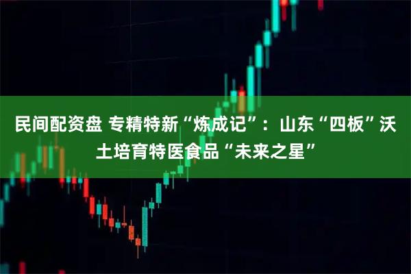 民间配资盘 专精特新“炼成记”：山东“四板”沃土培育特医食品“未来之星”