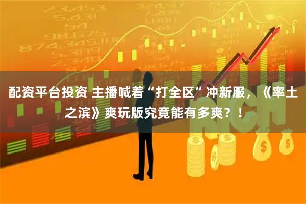 配资平台投资 主播喊着“打全区”冲新服,《率土之滨》爽玩版究竟能有多爽?!